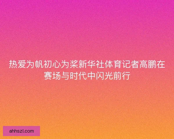 热爱为帆初心为桨新华社体育记者高鹏在赛场与时代中闪光前行