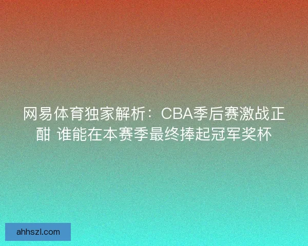 网易体育独家解析：CBA季后赛激战正酣 谁能在本赛季最终捧起冠军奖杯
