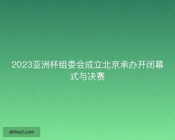2023亚洲杯组委会成立北京承办开闭幕式与决赛