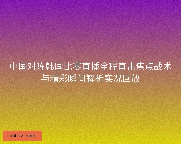 中国对阵韩国比赛直播全程直击焦点战术与精彩瞬间解析实况回放