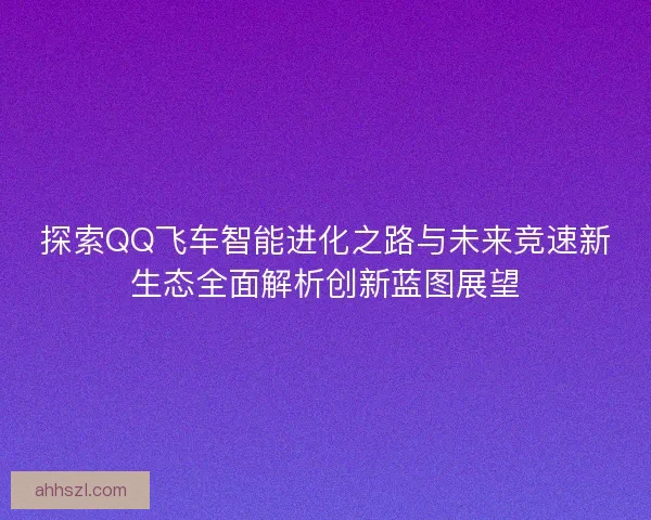 探索QQ飞车智能进化之路与未来竞速新生态全面解析创新蓝图展望