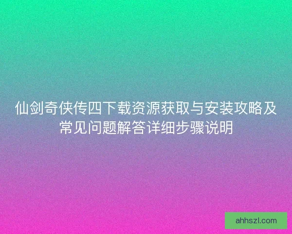 仙剑奇侠传四下载资源获取与安装攻略及常见问题解答详细步骤说明